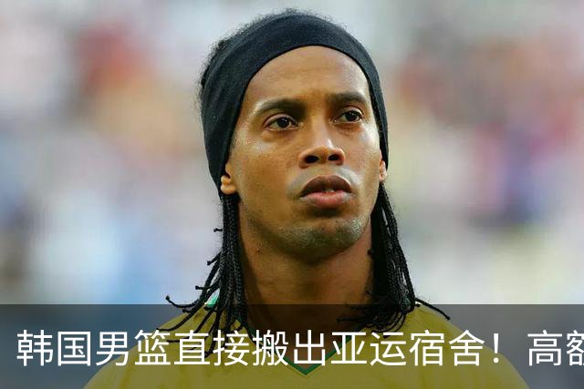 韩国男篮直接搬出亚运宿舍！高额住宿费曝光，中国男篮会搬吗？